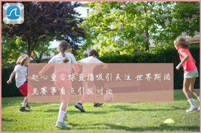 赵心童台球直播吸引关注 世界斯诺克赛事看点引发讨论
