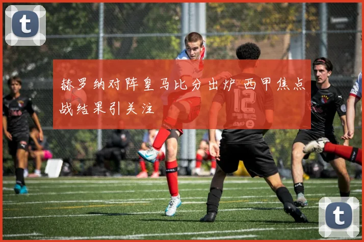 赫罗纳对阵皇马比分出炉 西甲焦点战结果引关注