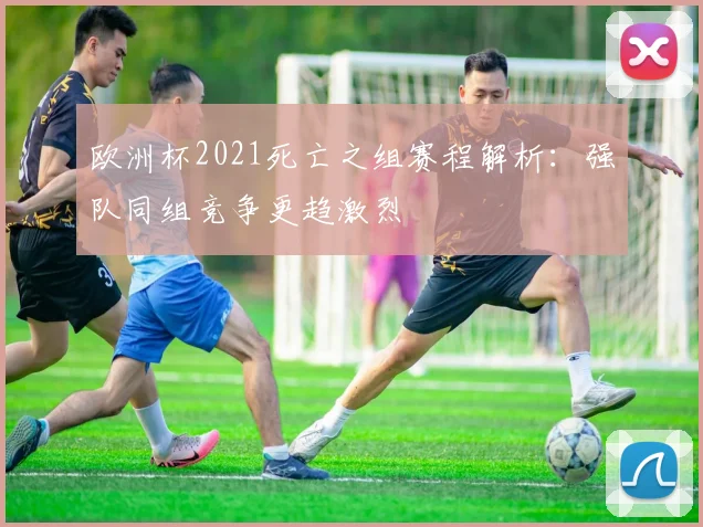 欧洲杯2021死亡之组赛程解析：强队同组竞争更趋激烈