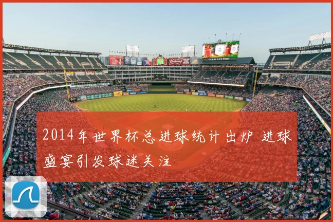2014年世界杯总进球统计出炉 进球盛宴引发球迷关注