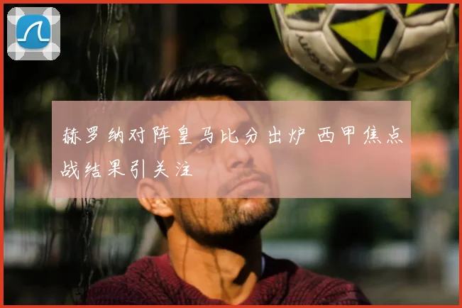 赫罗纳对阵皇马比分出炉 西甲焦点战结果引关注