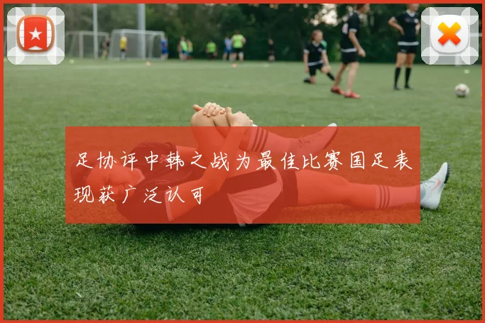 足协评中韩之战为最佳比赛国足表现获广泛认可