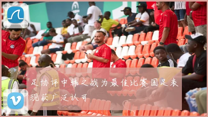 足协评中韩之战为最佳比赛国足表现获广泛认可