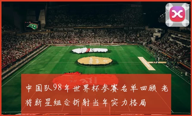 中国队98年世界杯参赛名单回顾 老将新星组合折射当年实力格局