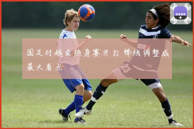 国足对越南热身赛开打 锋线调整成最大看点