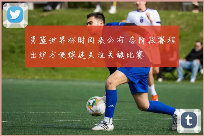 男篮世界杯时间表公布 各阶段赛程出炉方便球迷关注关键比赛