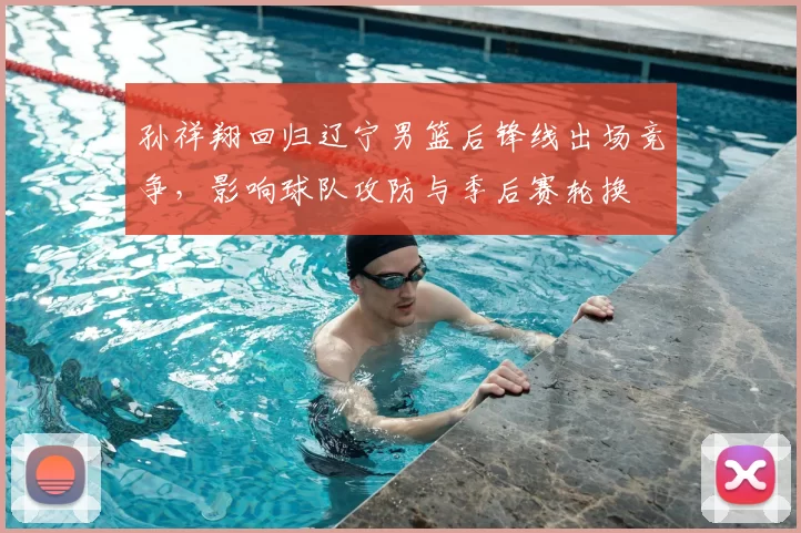 孙祥翔回归辽宁男篮后锋线出场竞争，影响球队攻防与季后赛轮换