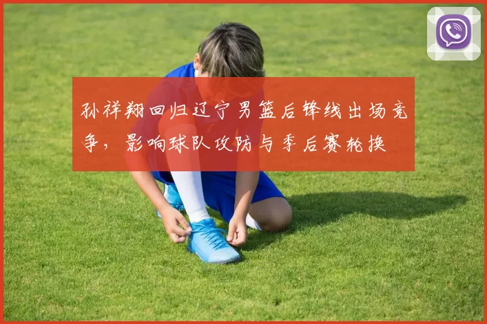 孙祥翔回归辽宁男篮后锋线出场竞争,影响球队攻防与季后赛轮换