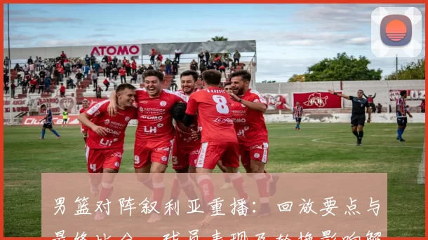 男篮对阵叙利亚重播：回放要点与最终比分、球员表现及轮换影响解读