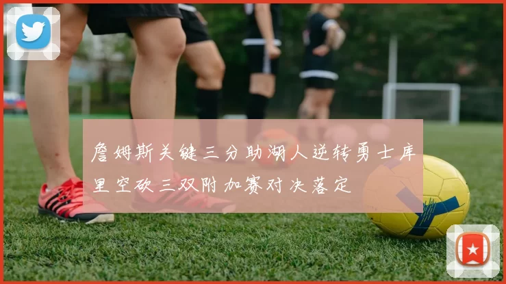 詹姆斯关键三分助湖人逆转勇士库里空砍三双附加赛对决落定