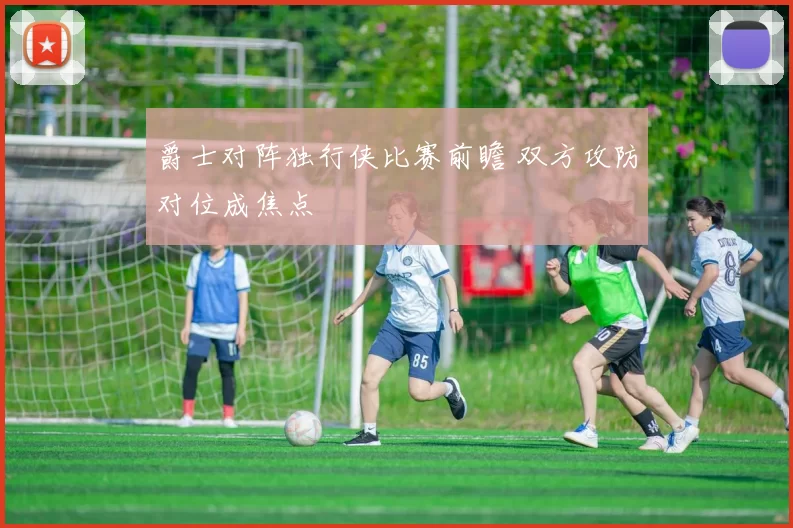 爵士对阵独行侠比赛前瞻 双方攻防对位成焦点