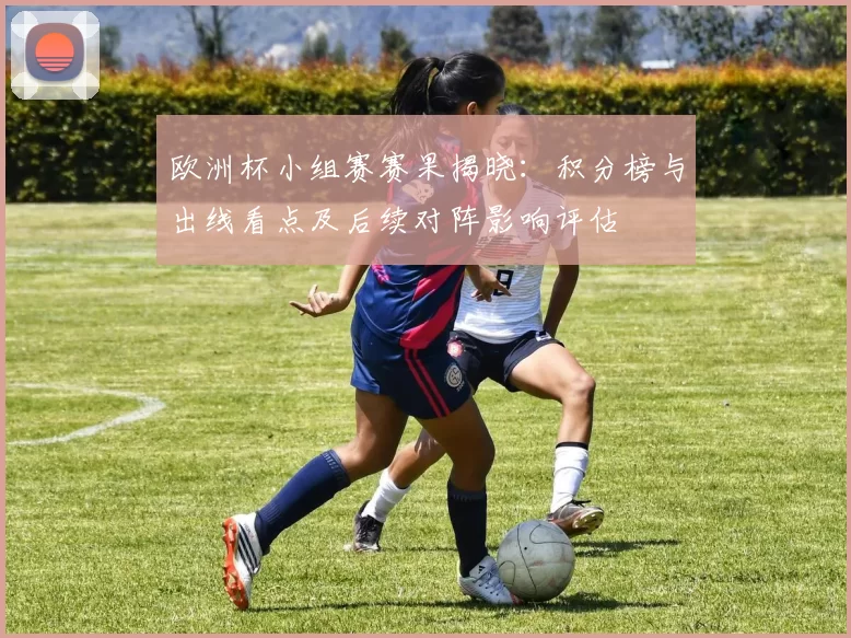 欧洲杯小组赛赛果揭晓:积分榜与出线看点及后续对阵影响评估