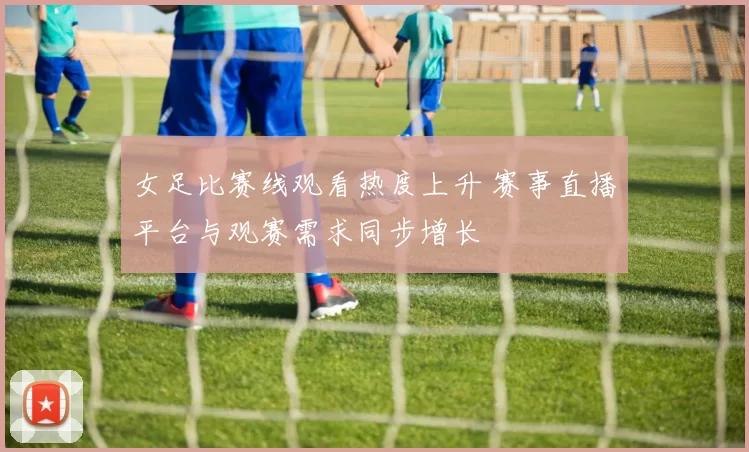 女足比赛线观看热度上升 赛事直播平台与观赛需求同步增长