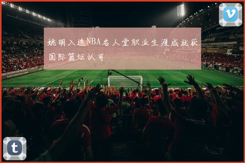 姚明入选NBA名人堂职业生涯成就获国际篮坛认可