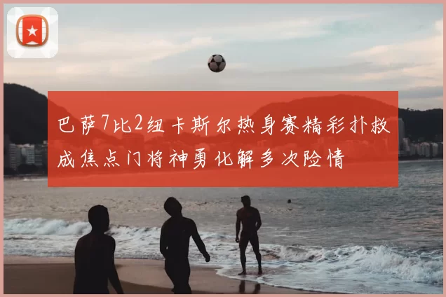 巴萨7比2纽卡斯尔热身赛精彩扑救成焦点门将神勇化解多次险情