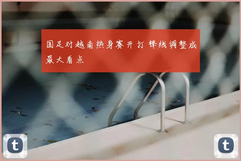 国足对越南热身赛开打 锋线调整成最大看点