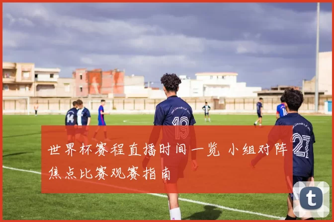 世界杯赛程直播时间一览 小组对阵焦点比赛观赛指南
