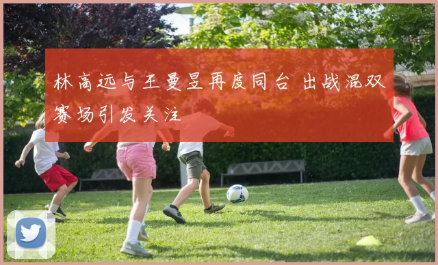 林高远与王曼昱再度同台 出战混双赛场引发关注