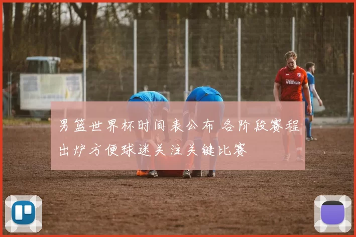 男篮世界杯时间表公布 各阶段赛程出炉方便球迷关注关键比赛