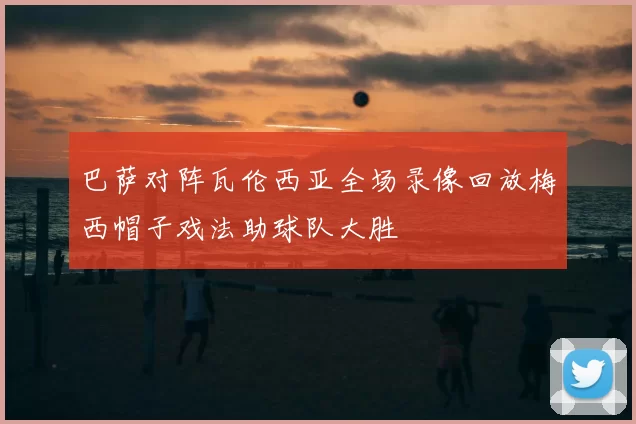 巴萨对阵瓦伦西亚全场录像回放梅西帽子戏法助球队大胜