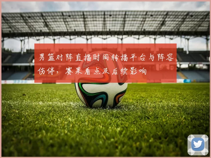 男篮对阵直播时间转播平台与阵容伤停，赛果看点及后续影响