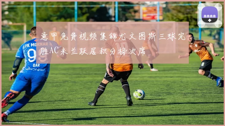 意甲免费视频集锦尤文图斯三球完胜AC米兰跃居积分榜次席