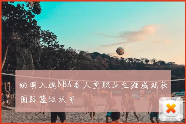 姚明入选NBA名人堂职业生涯成就获国际篮坛认可