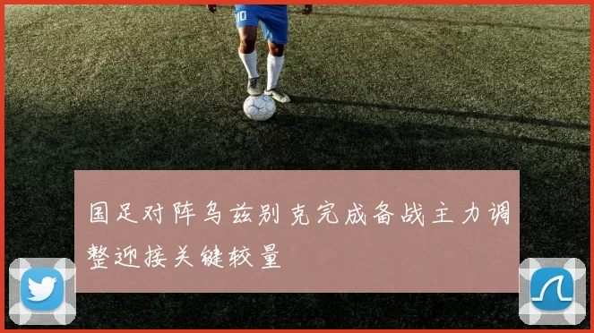 国足对阵乌兹别克完成备战主力调整迎接关键较量