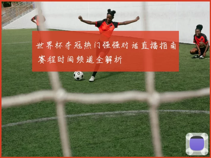 世界杯夺冠热门强强对话直播指南 赛程时间频道全解析