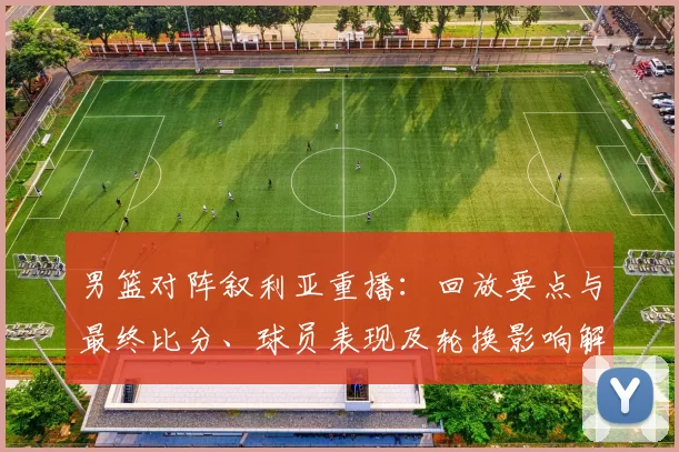 男篮对阵叙利亚重播：回放要点与最终比分、球员表现及轮换影响解读