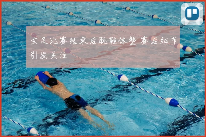 女足比赛结束后脱鞋休整 赛后细节引发关注