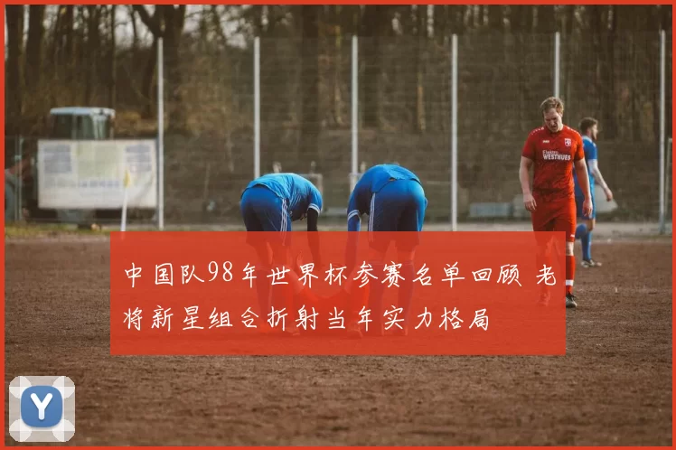 中国队98年世界杯参赛名单回顾 老将新星组合折射当年实力格局