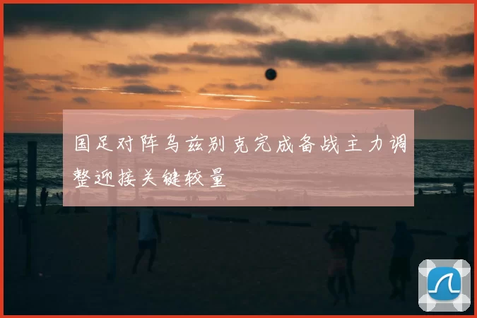 国足对阵乌兹别克完成备战主力调整迎接关键较量