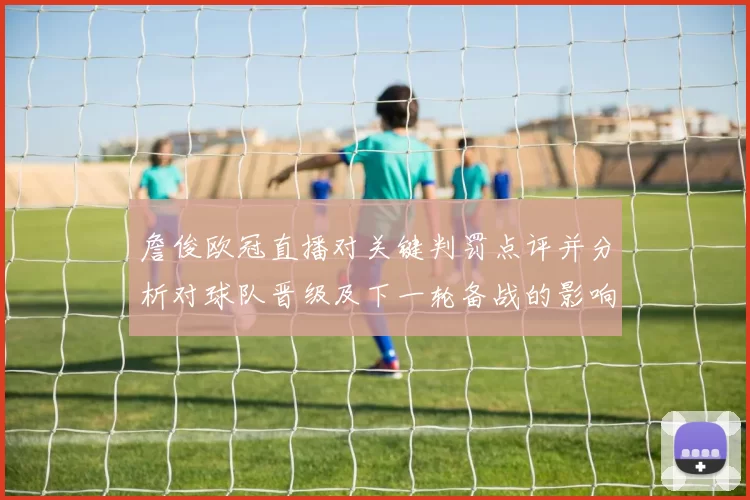 詹俊欧冠直播对关键判罚点评并分析对球队晋级及下一轮备战的影响