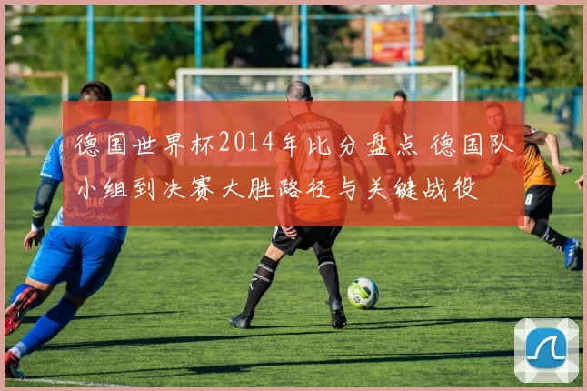 德国世界杯2014年比分盘点 德国队小组到决赛大胜路径与关键战役