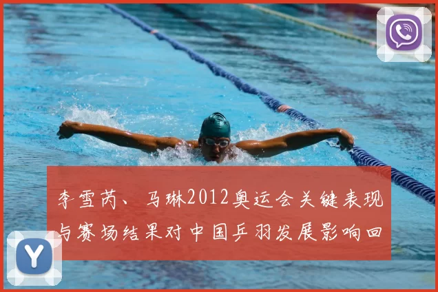 李雪芮、马琳2012奥运会关键表现与赛场结果对中国乒羽发展影响回顾