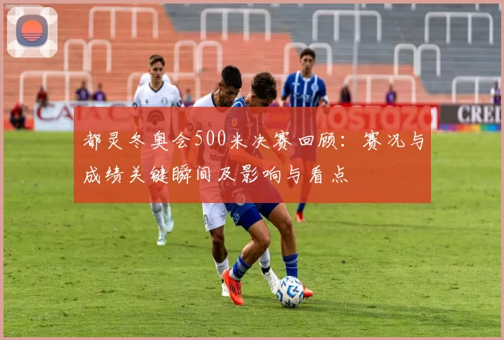 都灵冬奥会500米决赛回顾：赛况与成绩关键瞬间及影响与看点