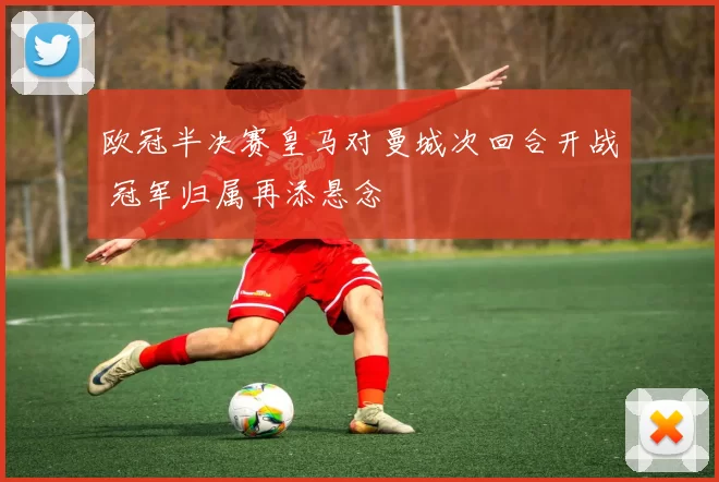 欧冠半决赛皇马对曼城次回合开战 冠军归属再添悬念