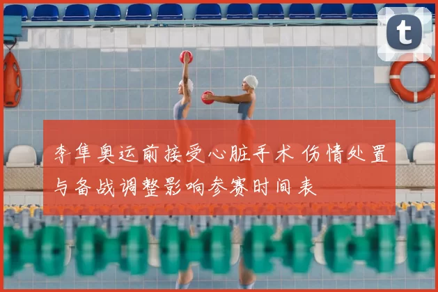 李隼奥运前接受心脏手术 伤情处置与备战调整影响参赛时间表