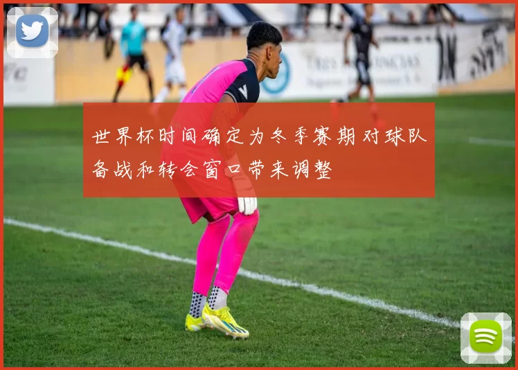 世界杯时间确定为冬季赛期 对球队备战和转会窗口带来调整